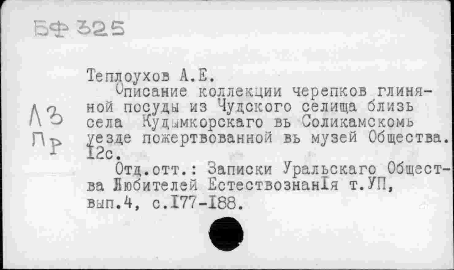 ﻿БФ bas
Теплоухов А.Е.
Описание коллекции черепков глиня-д о ной посуды из Чудского селища близь села Кудимкорскаго вь Соликамскомь Пр. Ј|зде пожертвованной вь музей Общества
Отд.отт.: Записки Уральскаго Общест ва Любителей Естествознанія т.УП, вып.4, с.177-188.